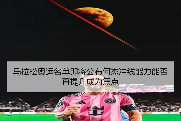 马拉松奥运名单即将公布何杰冲线能力能否再提升成为焦点